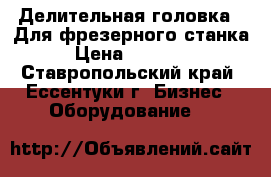 Делительная головка . Для фрезерного станка › Цена ­ 20 000 - Ставропольский край, Ессентуки г. Бизнес » Оборудование   